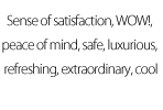 Sense of satisfaction, WOW!, peace of mind, safe, luxurious, refreshing, extraordinary, cool