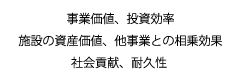 事業価値、投資効率、施設の資産価値、他事業との相乗効果、社会貢献、耐久性